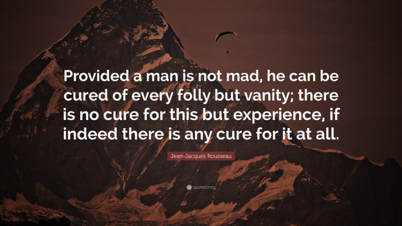 Jean-Jacques Rousseau Quote: “Provided a man is not mad, he can be cured of every folly but vanity; there is no cure for this but experience, if indeed there is any cure for it at all.”