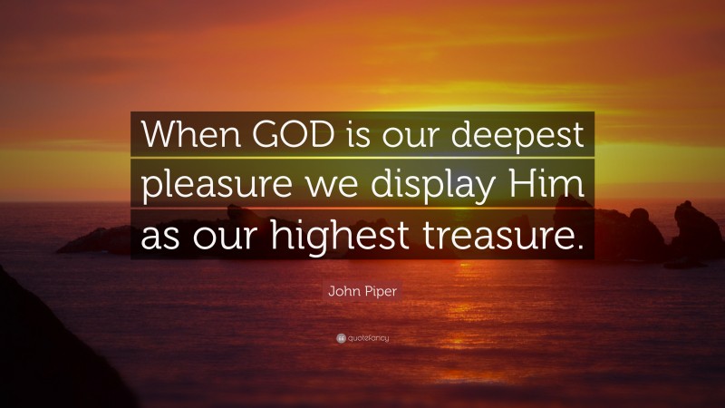 John Piper Quote: “When GOD is our deepest pleasure we display Him as our highest treasure.”