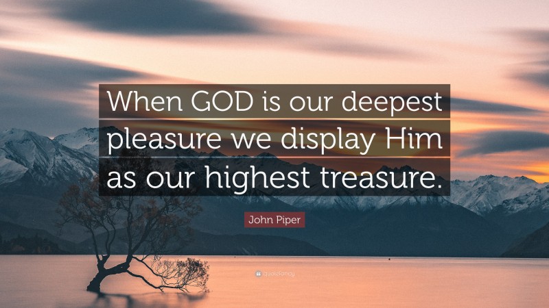 John Piper Quote: “When GOD is our deepest pleasure we display Him as our highest treasure.”