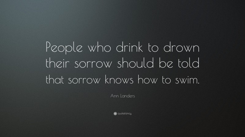 Ann Landers Quote: “People who drink to drown their sorrow should be told that sorrow knows how to swim.”