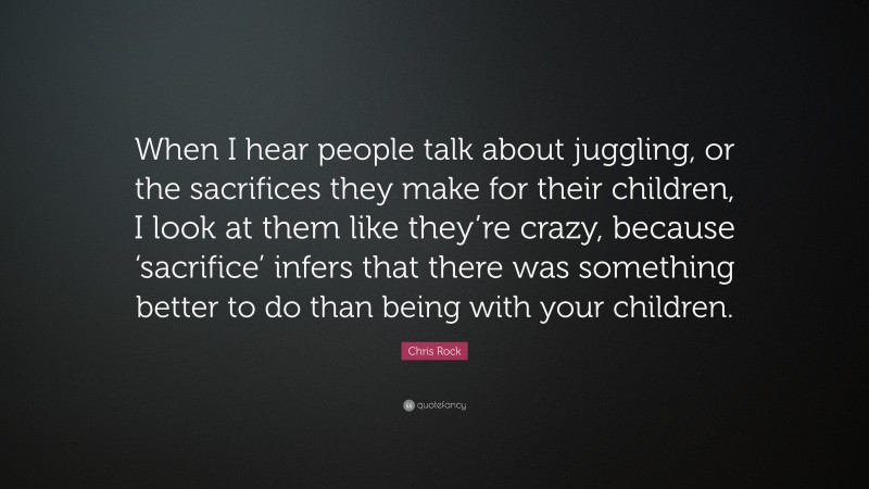 Chris Rock Quote: “When I hear people talk about juggling, or the sacrifices they make for their children, I look at them like they’re crazy, because ‘sacrifice’ infers that there was something better to do than being with your children.”