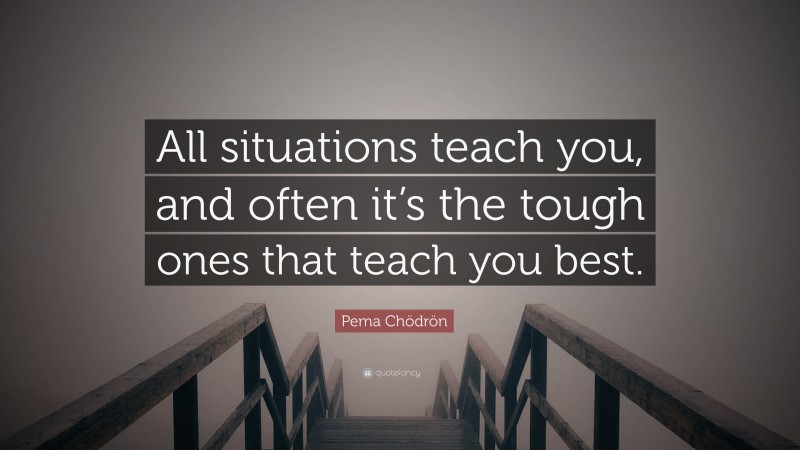 Pema Chödrön Quote: “All situations teach you, and often it’s the tough ones that teach you best.”