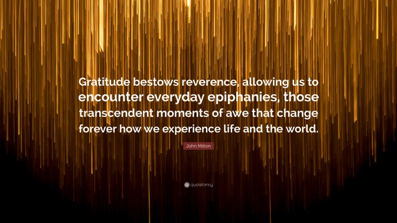 John Milton Quote: “Gratitude bestows reverence, allowing us to encounter everyday epiphanies, those transcendent moments of awe that change forever how we experience life and the world.”
