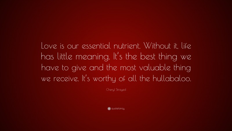 Cheryl Strayed Quote: “Love is our essential nutrient. Without it, life has little meaning. It’s the best thing we have to give and the most valuable thing we receive. It’s worthy of all the hullabaloo.”