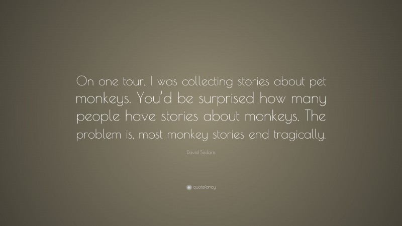 David Sedaris Quote: “On one tour, I was collecting stories about pet monkeys. You’d be surprised how many people have stories about monkeys. The problem is, most monkey stories end tragically.”