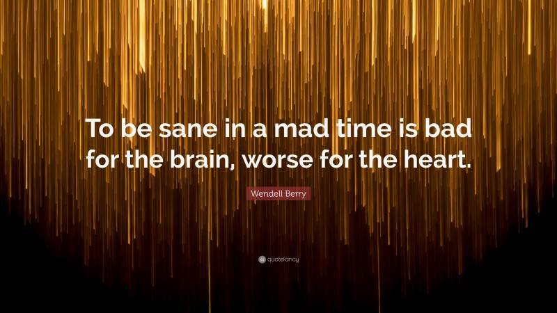 Wendell Berry Quote: “To be sane in a mad time is bad for the brain, worse for the heart.”