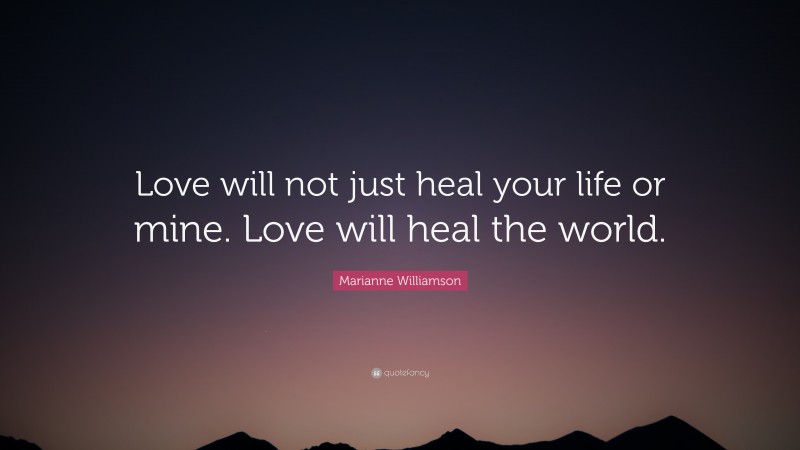 Marianne Williamson Quote: “Love will not just heal your life or mine. Love will heal the world.”