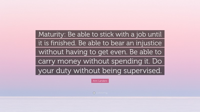 Ann Landers Quote: “Maturity: Be able to stick with a job until it is finished. Be able to bear an injustice without having to get even. Be able to carry money without spending it. Do your duty without being supervised.”
