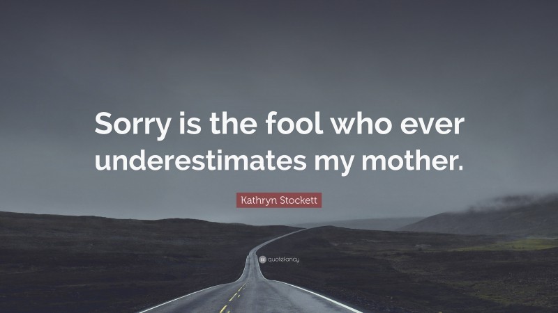 Kathryn Stockett Quote: “Sorry is the fool who ever underestimates my mother.”