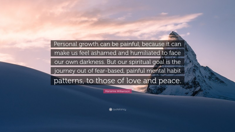 Marianne Williamson Quote: “Personal growth can be painful, because it can make us feel ashamed and humiliated to face our own darkness. But our spiritual goal is the journey out of fear-based, painful mental habit patterns, to those of love and peace.”
