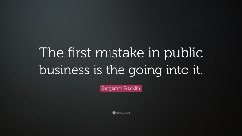Benjamin Franklin Quote: “The first mistake in public business is the going into it.”