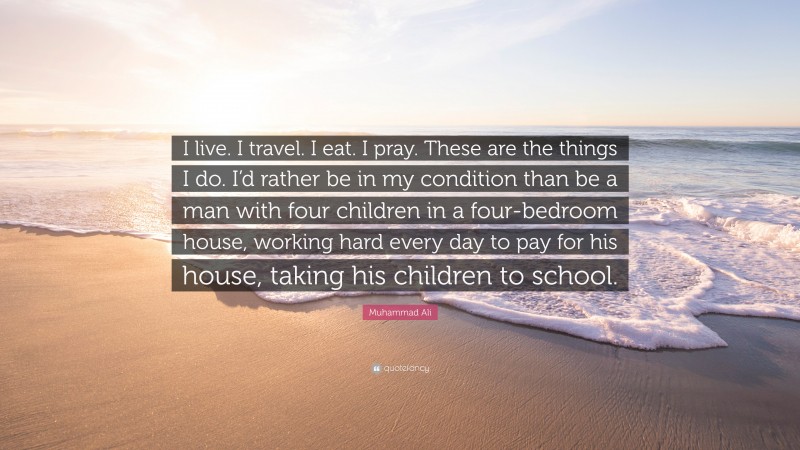 Muhammad Ali Quote: “I live. I travel. I eat. I pray. These are the things I do. I’d rather be in my condition than be a man with four children in a four-bedroom house, working hard every day to pay for his house, taking his children to school.”