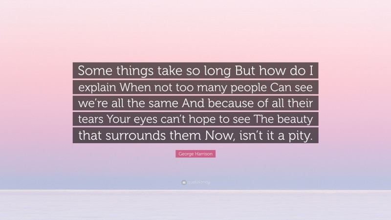 George Harrison Quote: “Some things take so long But how do I explain When not too many people Can see we’re all the same And because of all their tears Your eyes can’t hope to see The beauty that surrounds them Now, isn’t it a pity.”