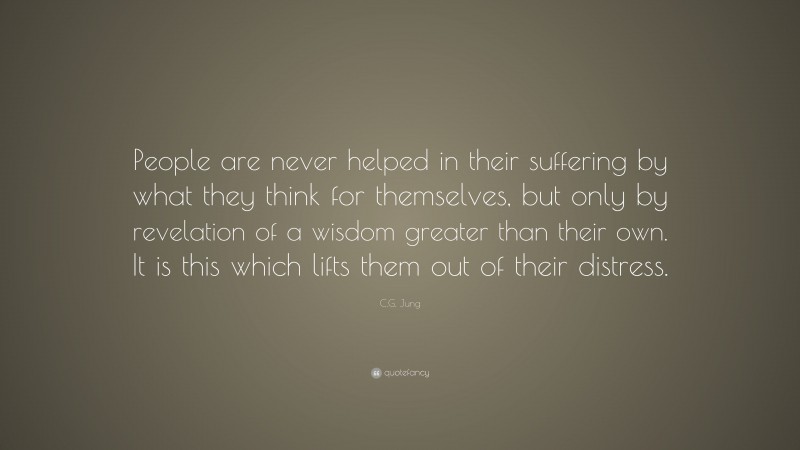 C.G. Jung Quote: “People are never helped in their suffering by what they think for themselves, but only by revelation of a wisdom greater than their own. It is this which lifts them out of their distress.”