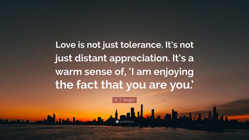 N. T. Wright Quote: “Love is not just tolerance. It’s not just distant appreciation. It’s a warm sense of, ‘I am enjoying the fact that you are you.’”
