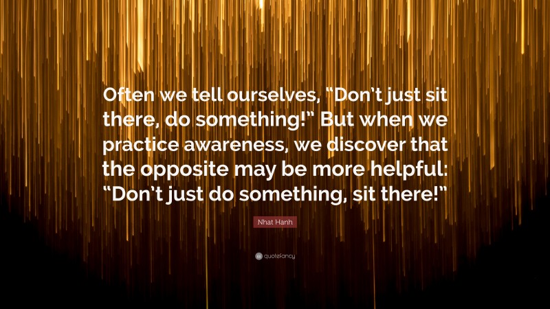 Nhat Hanh Quote: “Often we tell ourselves, “Don’t just sit there, do something!” But when we practice awareness, we discover that the opposite may be more helpful: “Don’t just do something, sit there!””