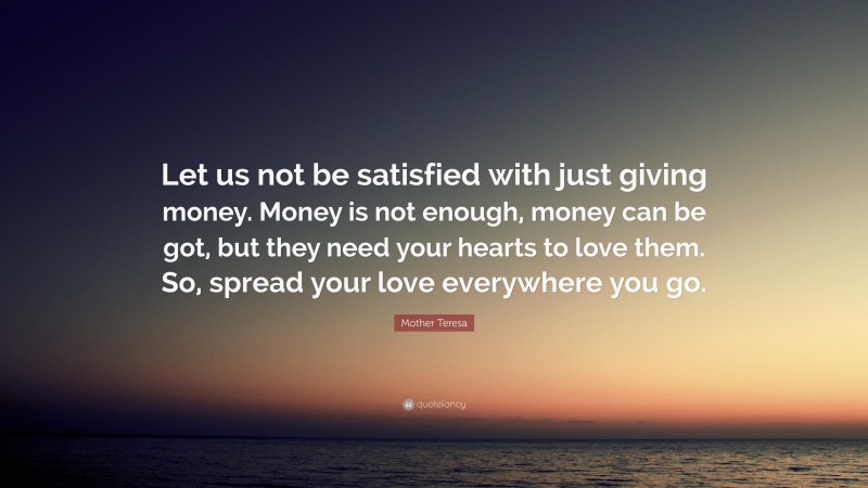 Mother Teresa Quote: “Let us not be satisfied with just giving money. Money is not enough, money can be got, but they need your hearts to love them. So, spread your love everywhere you go.”