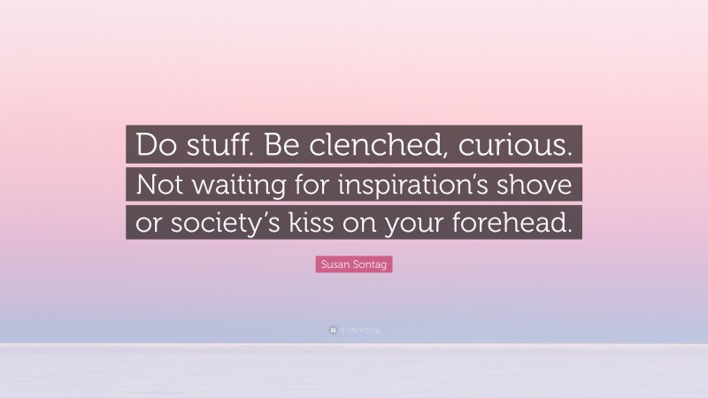 Susan Sontag Quote: “Do stuff. Be clenched, curious. Not waiting for inspiration’s shove or society’s kiss on your forehead.”