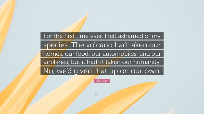 Mike Mullin Quote: “For the first time ever, I felt ashamed of my species. The volcano had taken our homes, our food, our automobiles, and our airplanes, but it hadn’t taken our humanity. No, we’d given that up on our own.”
