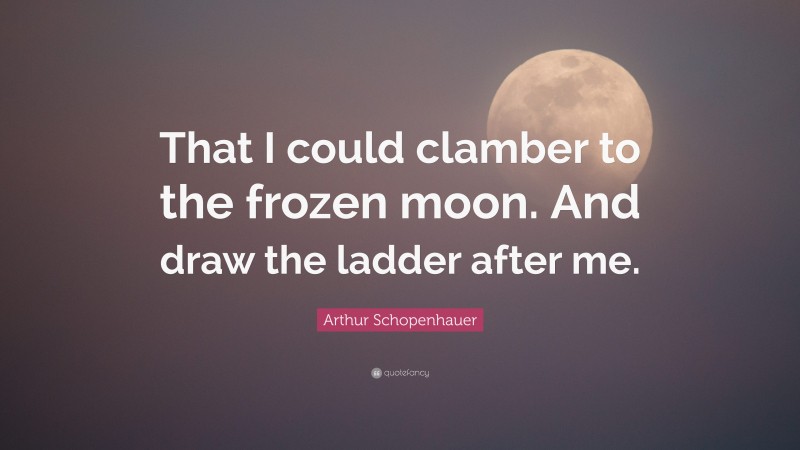 Arthur Schopenhauer Quote: “That I could clamber to the frozen moon. And draw the ladder after me.”