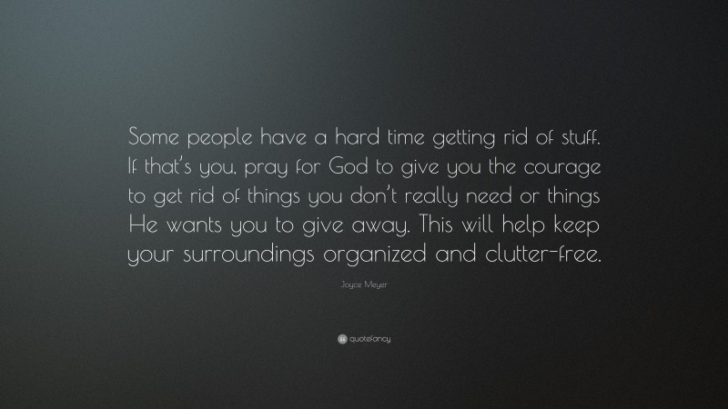 Joyce Meyer Quote: “Some people have a hard time getting rid of stuff. If that’s you, pray for God to give you the courage to get rid of things you don’t really need or things He wants you to give away. This will help keep your surroundings organized and clutter-free.”
