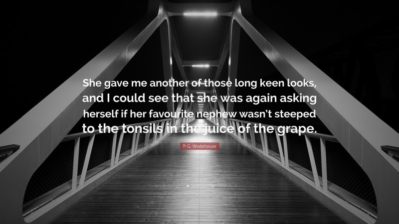 P. G. Wodehouse Quote: “She gave me another of those long keen looks, and I could see that she was again asking herself if her favourite nephew wasn’t steeped to the tonsils in the juice of the grape.”