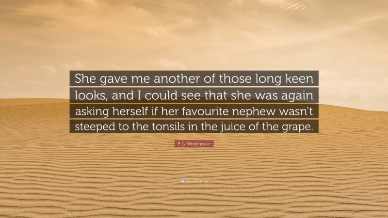 P. G. Wodehouse Quote: “She gave me another of those long keen looks, and I could see that she was again asking herself if her favourite nephew wasn’t steeped to the tonsils in the juice of the grape.”