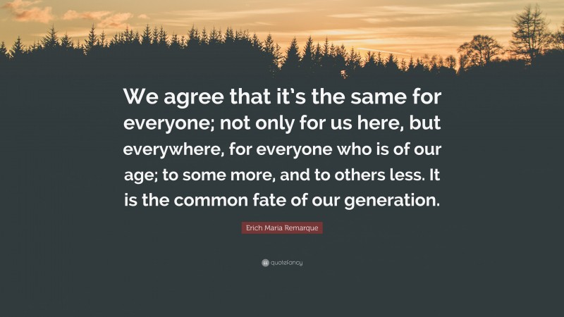 Erich Maria Remarque Quote: “We agree that it’s the same for everyone; not only for us here, but everywhere, for everyone who is of our age; to some more, and to others less. It is the common fate of our generation.”