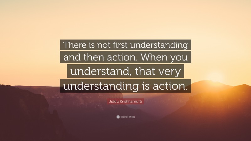 Jiddu Krishnamurti Quote: “There is not first understanding and then action. When you understand, that very understanding is action.”