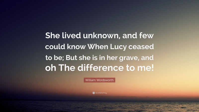 William Wordsworth Quote: “She lived unknown, and few could know When Lucy ceased to be; But she is in her grave, and oh The difference to me!”