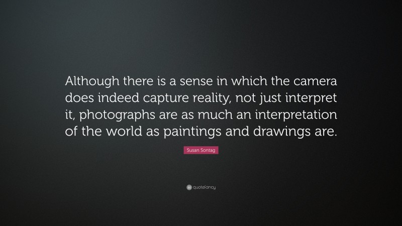 Susan Sontag Quote: “Although there is a sense in which the camera does indeed capture reality, not just interpret it, photographs are as much an interpretation of the world as paintings and drawings are.”
