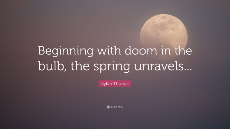 Dylan Thomas Quote: “Beginning with doom in the bulb, the spring unravels...”