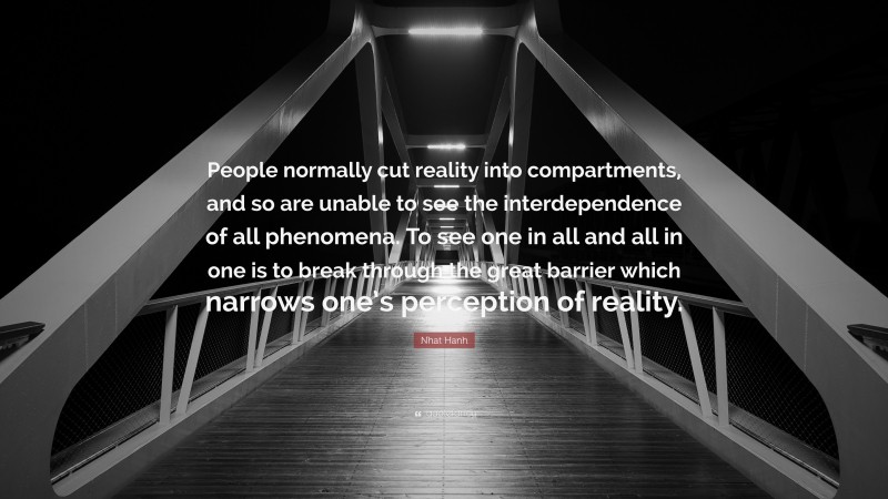 Nhat Hanh Quote: “People normally cut reality into compartments, and so are unable to see the interdependence of all phenomena. To see one in all and all in one is to break through the great barrier which narrows one’s perception of reality.”