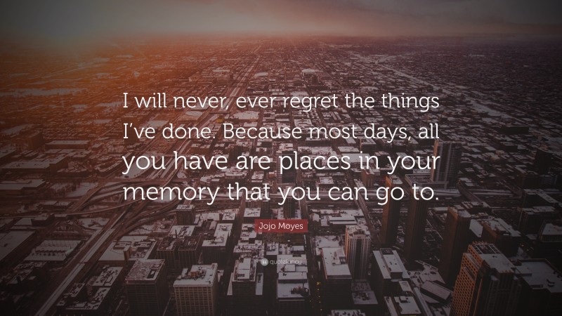 Jojo Moyes Quote: “I will never, ever regret the things I’ve done. Because most days, all you have are places in your memory that you can go to.”