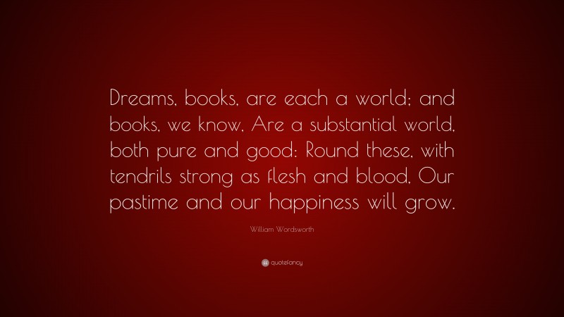 William Wordsworth Quote: “Dreams, books, are each a world; and books, we know, Are a substantial world, both pure and good: Round these, with tendrils strong as flesh and blood, Our pastime and our happiness will grow.”