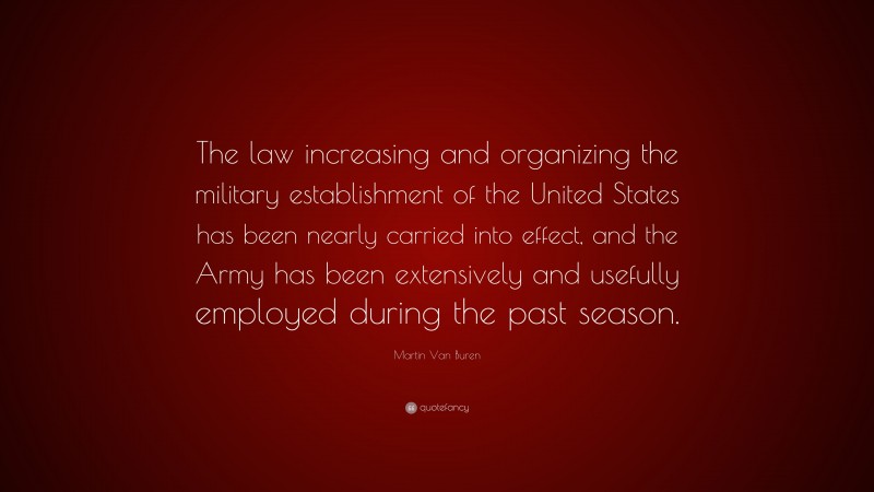 Martin Van Buren Quote: “The law increasing and organizing the military establishment of the United States has been nearly carried into effect, and the Army has been extensively and usefully employed during the past season.”