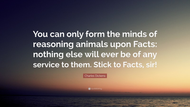 Charles Dickens Quote: “You can only form the minds of reasoning animals upon Facts: nothing else will ever be of any service to them. Stick to Facts, sir!”