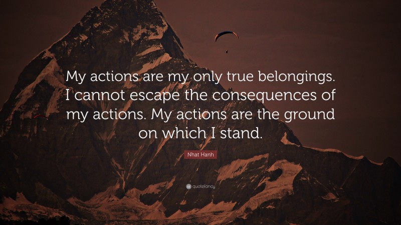 Nhat Hanh Quote: “My actions are my only true belongings. I cannot escape the consequences of my actions. My actions are the ground on which I stand.”