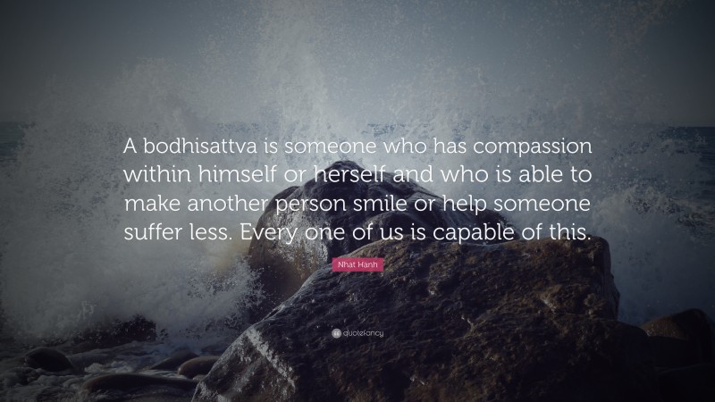 Nhat Hanh Quote: “A bodhisattva is someone who has compassion within himself or herself and who is able to make another person smile or help someone suffer less. Every one of us is capable of this.”