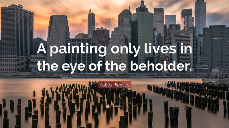 Pablo Picasso Quote: “A painting only lives in the eye of the beholder.”
