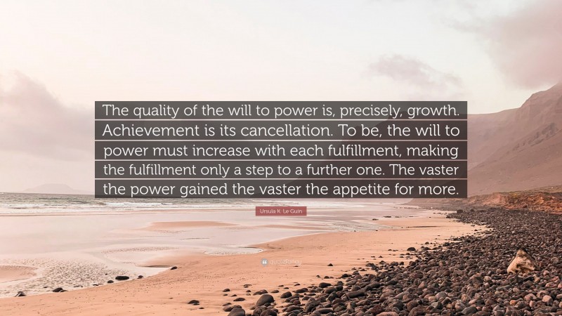 Ursula K. Le Guin Quote: “The quality of the will to power is, precisely, growth. Achievement is its cancellation. To be, the will to power must increase with each fulfillment, making the fulfillment only a step to a further one. The vaster the power gained the vaster the appetite for more.”
