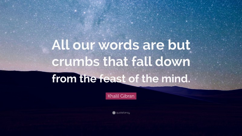 Khalil Gibran Quote: “All our words are but crumbs that fall down from the feast of the mind.”