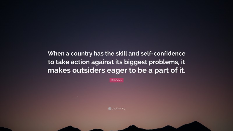 Bill Gates Quote: “When a country has the skill and self-confidence to take action against its biggest problems, it makes outsiders eager to be a part of it.”