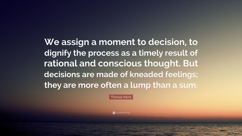 Thomas Harris Quote: “We assign a moment to decision, to dignify the process as a timely result of rational and conscious thought. But decisions are made of kneaded feelings; they are more often a lump than a sum.”