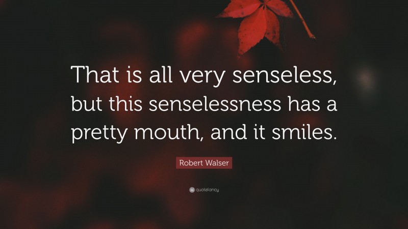 Robert Walser Quote: “That is all very senseless, but this senselessness has a pretty mouth, and it smiles.”