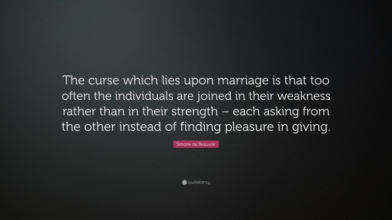 Simone de Beauvoir Quote: “The curse which lies upon marriage is that too often the individuals are joined in their weakness rather than in their strength – each asking from the other instead of finding pleasure in giving.”
