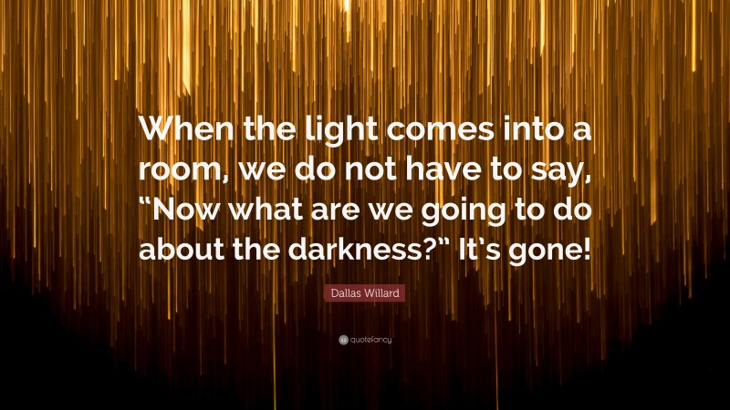 Dallas Willard Quote: “When the light comes into a room, we do not have to say, “Now what are we going to do about the darkness?” It’s gone!”