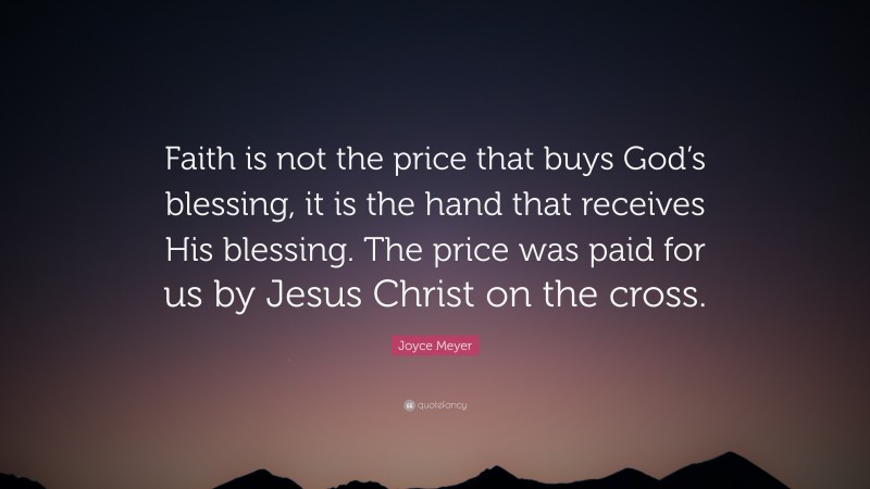 Joyce Meyer Quote: “Faith is not the price that buys God’s blessing, it is the hand that receives His blessing. The price was paid for us by Jesus Christ on the cross.”