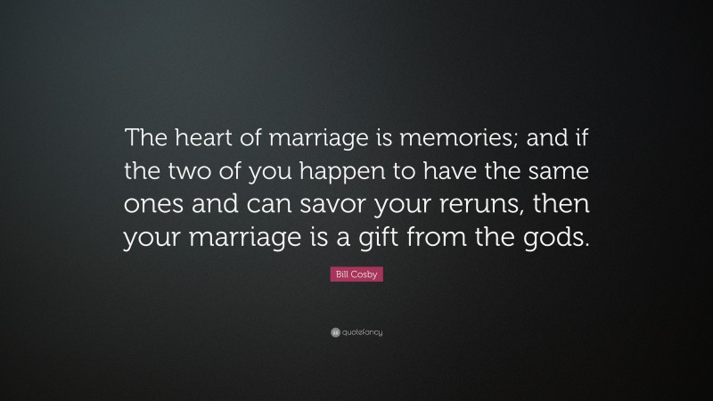 Bill Cosby Quote: “The heart of marriage is memories; and if the two of you happen to have the same ones and can savor your reruns, then your marriage is a gift from the gods.”