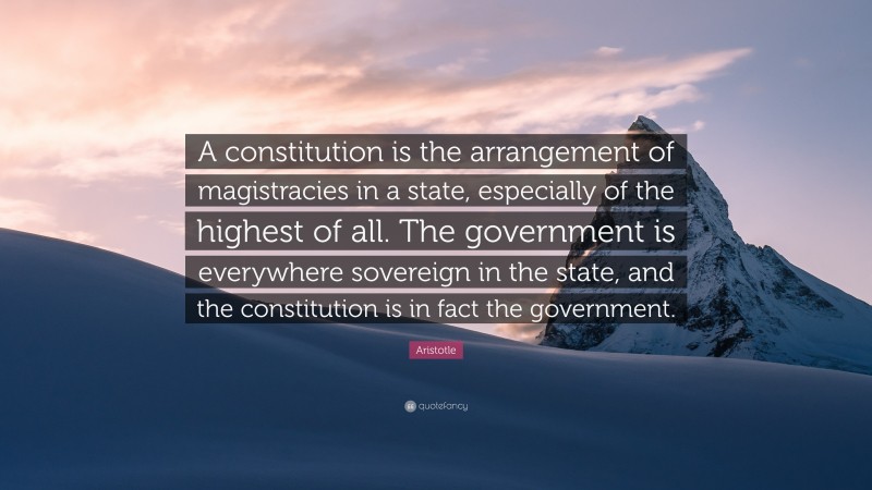Aristotle Quote: “A constitution is the arrangement of magistracies in a state, especially of the highest of all. The government is everywhere sovereign in the state, and the constitution is in fact the government.”